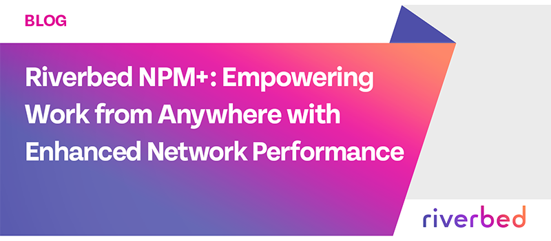 Riverbed NPM+: Empowering Work from Anywhere with Enhanced Network Performance